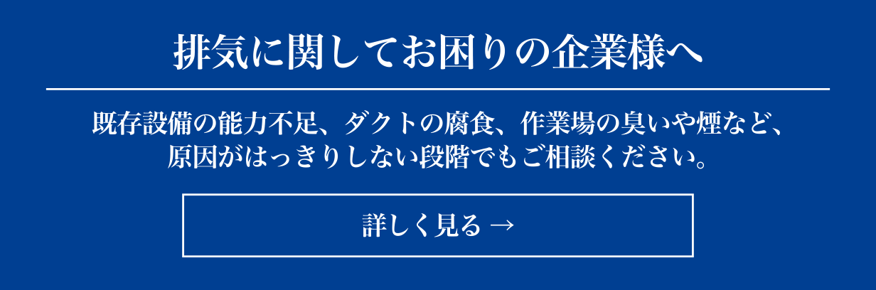 排気に関してお困りの企業様へ 既存設備の能力不足、ダクトの腐食、作業場の臭いや煙など、原因がはっきりしない段階でもご相談ください。 詳しく見る→